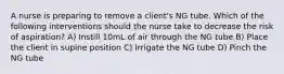 A nurse is preparing to remove a client's NG tube. Which of the following interventions should the nurse take to decrease the risk of aspiration? A) Instill 10mL of air through the NG tube B) Place the client in supine position C) Irrigate the NG tube D) Pinch the NG tube