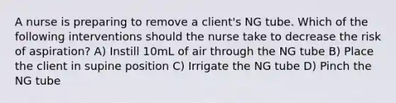 A nurse is preparing to remove a client's NG tube. Which of the following interventions should the nurse take to decrease the risk of aspiration? A) Instill 10mL of air through the NG tube B) Place the client in supine position C) Irrigate the NG tube D) Pinch the NG tube