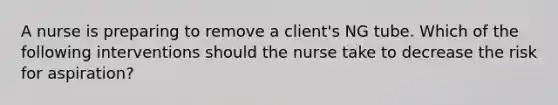 A nurse is preparing to remove a client's NG tube. Which of the following interventions should the nurse take to decrease the risk for aspiration?