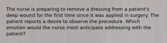 The nurse is preparing to remove a dressing from a patient's deep wound for the first time since it was applied in surgery. The patient reports a desire to observe the procedure. Which emotion would the nurse most anticipate addressing with the patient?