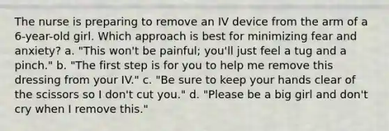 The nurse is preparing to remove an IV device from the arm of a 6-year-old girl. Which approach is best for minimizing fear and anxiety? a. "This won't be painful; you'll just feel a tug and a pinch." b. "The first step is for you to help me remove this dressing from your IV." c. "Be sure to keep your hands clear of the scissors so I don't cut you." d. "Please be a big girl and don't cry when I remove this."