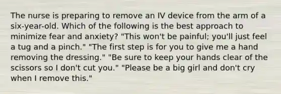 The nurse is preparing to remove an IV device from the arm of a six-year-old. Which of the following is the best approach to minimize fear and anxiety? "This won't be painful; you'll just feel a tug and a pinch." "The first step is for you to give me a hand removing the dressing." "Be sure to keep your hands clear of the scissors so I don't cut you." "Please be a big girl and don't cry when I remove this."