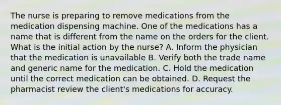 The nurse is preparing to remove medications from the medication dispensing machine. One of the medications has a name that is different from the name on the orders for the client. What is the initial action by the nurse? A. Inform the physician that the medication is unavailable B. Verify both the trade name and generic name for the medication. C. Hold the medication until the correct medication can be obtained. D. Request the pharmacist review the client's medications for accuracy.