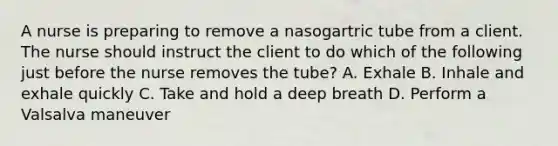 A nurse is preparing to remove a nasogartric tube from a client. The nurse should instruct the client to do which of the following just before the nurse removes the tube? A. Exhale B. Inhale and exhale quickly C. Take and hold a deep breath D. Perform a Valsalva maneuver