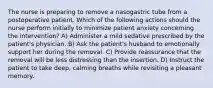 The nurse is preparing to remove a nasogastric tube from a postoperative patient. Which of the following actions should the nurse perform initially to minimize patient anxiety concerning the intervention? A) Administer a mild sedative prescribed by the patient's physician. B) Ask the patient's husband to emotionally support her during the removal. C) Provide reassurance that the removal will be less distressing than the insertion. D) Instruct the patient to take deep, calming breaths while revisiting a pleasant memory.