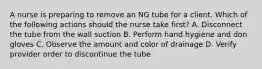 A nurse is preparing to remove an NG tube for a client. Which of the following actions should the nurse take first? A. Disconnect the tube from the wall suction B. Perform hand hygiene and don gloves C. Observe the amount and color of drainage D. Verify provider order to discontinue the tube