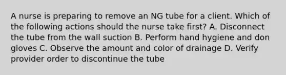 A nurse is preparing to remove an NG tube for a client. Which of the following actions should the nurse take first? A. Disconnect the tube from the wall suction B. Perform hand hygiene and don gloves C. Observe the amount and color of drainage D. Verify provider order to discontinue the tube