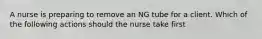 A nurse is preparing to remove an NG tube for a client. Which of the following actions should the nurse take first