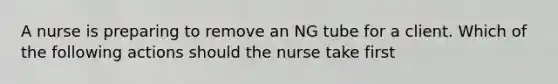 A nurse is preparing to remove an NG tube for a client. Which of the following actions should the nurse take first