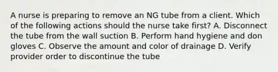 A nurse is preparing to remove an NG tube from a client. Which of the following actions should the nurse take first? A. Disconnect the tube from the wall suction B. Perform hand hygiene and don gloves C. Observe the amount and color of drainage D. Verify provider order to discontinue the tube