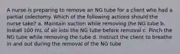 A nurse is preparing to remove an NG tube for a client who had a partial colectomy. Which of the following actions should the nurse take? a. Maintain suction while removing the NG tube b. Install 100 mL of air into the NG tube before removal c. Pinch the NG tube while removing the tube d. Instruct the client to breathe in and out during the removal of the NG tube