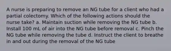 A nurse is preparing to remove an NG tube for a client who had a partial colectomy. Which of the following actions should the nurse take? a. Maintain suction while removing the NG tube b. Install 100 mL of air into the NG tube before removal c. Pinch the NG tube while removing the tube d. Instruct the client to breathe in and out during the removal of the NG tube