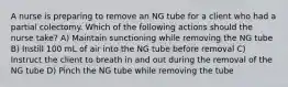 A nurse is preparing to remove an NG tube for a client who had a partial colectomy. Which of the following actions should the nurse take? A) Maintain sunctioning while removing the NG tube B) Instill 100 mL of air into the NG tube before removal C) Instruct the client to breath in and out during the removal of the NG tube D) Pinch the NG tube while removing the tube