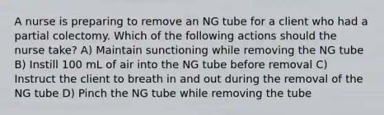 A nurse is preparing to remove an NG tube for a client who had a partial colectomy. Which of the following actions should the nurse take? A) Maintain sunctioning while removing the NG tube B) Instill 100 mL of air into the NG tube before removal C) Instruct the client to breath in and out during the removal of the NG tube D) Pinch the NG tube while removing the tube