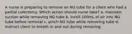 A nurse is preparing to remove an NG tube for a client who had a partial colectomy. Which action should nurse take? a. maintain suction while removing NG tube b. instill 100mL of air into NG tube before removal c. pinch NG tube while removing tube d. instruct client to breath in and out during removing