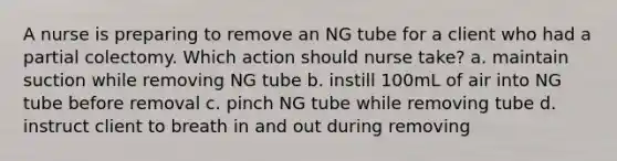 A nurse is preparing to remove an NG tube for a client who had a partial colectomy. Which action should nurse take? a. maintain suction while removing NG tube b. instill 100mL of air into NG tube before removal c. pinch NG tube while removing tube d. instruct client to breath in and out during removing