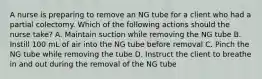 A nurse is preparing to remove an NG tube for a client who had a partial colectomy. Which of the following actions should the nurse take? A. Maintain suction while removing the NG tube B. Instill 100 mL of air into the NG tube before removal C. Pinch the NG tube while removing the tube D. Instruct the client to breathe in and out during the removal of the NG tube