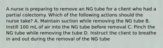 A nurse is preparing to remove an NG tube for a client who had a partial colectomy. Which of the following actions should the nurse take? A. Maintain suction while removing the NG tube B. Instill 100 mL of air into the NG tube before removal C. Pinch the NG tube while removing the tube D. Instruct the client to breathe in and out during the removal of the NG tube