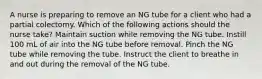 A nurse is preparing to remove an NG tube for a client who had a partial colectomy. Which of the following actions should the nurse take? Maintain suction while removing the NG tube. Instill 100 mL of air into the NG tube before removal. Pinch the NG tube while removing the tube. Instruct the client to breathe in and out during the removal of the NG tube.