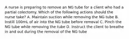 A nurse is preparing to remove an NG tube for a client who had a partial colectomy. Which of the following actions should the nurse take? A. Maintain suction while removing the NG tube B. Instill 100mL of air into the NG tube before removal C. Pinch the NG tube while removing the tube D. Instruct the client to breathe in and out during the removal of the NG tube