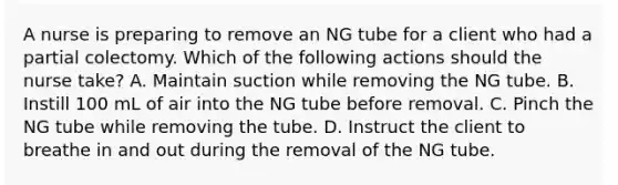 A nurse is preparing to remove an NG tube for a client who had a partial colectomy. Which of the following actions should the nurse take? A. Maintain suction while removing the NG tube. B. Instill 100 mL of air into the NG tube before removal. C. Pinch the NG tube while removing the tube. D. Instruct the client to breathe in and out during the removal of the NG tube.