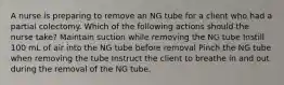 A nurse is preparing to remove an NG tube for a client who had a partial colectomy. Which of the following actions should the nurse take? Maintain suction while removing the NG tube Instill 100 mL of air into the NG tube before removal Pinch the NG tube when removing the tube Instruct the client to breathe in and out during the removal of the NG tube.