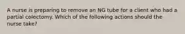 A nurse is preparing to remove an NG tube for a client who had a partial colectomy. Which of the following actions should the nurse take?