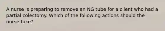 A nurse is preparing to remove an NG tube for a client who had a partial colectomy. Which of the following actions should the nurse take?