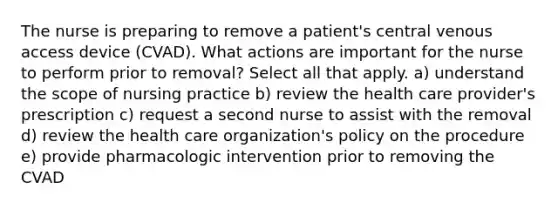 The nurse is preparing to remove a patient's central venous access device (CVAD). What actions are important for the nurse to perform prior to removal? Select all that apply. a) understand the scope of nursing practice b) review the health care provider's prescription c) request a second nurse to assist with the removal d) review the health care organization's policy on the procedure e) provide pharmacologic intervention prior to removing the CVAD