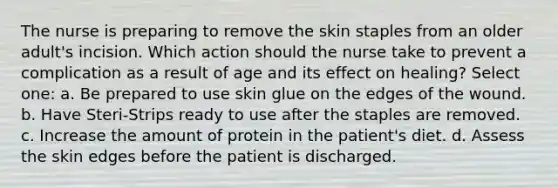 The nurse is preparing to remove the skin staples from an older adult's incision. Which action should the nurse take to prevent a complication as a result of age and its effect on healing? Select one: a. Be prepared to use skin glue on the edges of the wound. b. Have Steri-Strips ready to use after the staples are removed. c. Increase the amount of protein in the patient's diet. d. Assess the skin edges before the patient is discharged.