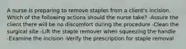 A nurse is preparing to remove staples from a client's incision. Which of the following actions should the nurse take? -Assure the client there will be no discomfort during the procedure -Clean the surgical site -Lift the staple remover when squeezing the handle -Examine the incision -Verify the prescription for staple removal