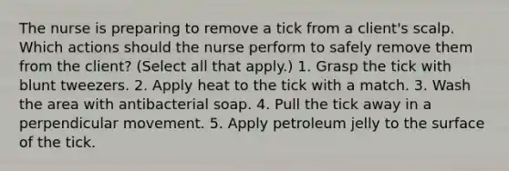 The nurse is preparing to remove a tick from a client's scalp. Which actions should the nurse perform to safely remove them from the client? (Select all that apply.) 1. Grasp the tick with blunt tweezers. 2. Apply heat to the tick with a match. 3. Wash the area with antibacterial soap. 4. Pull the tick away in a perpendicular movement. 5. Apply petroleum jelly to the surface of the tick.