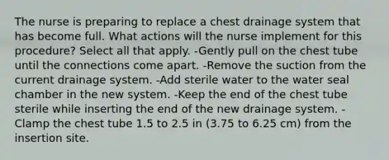 The nurse is preparing to replace a chest drainage system that has become full. What actions will the nurse implement for this procedure? Select all that apply. -Gently pull on the chest tube until the connections come apart. -Remove the suction from the current drainage system. -Add sterile water to the water seal chamber in the new system. -Keep the end of the chest tube sterile while inserting the end of the new drainage system. -Clamp the chest tube 1.5 to 2.5 in (3.75 to 6.25 cm) from the insertion site.