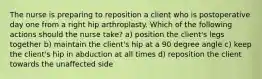 The nurse is preparing to reposition a client who is postoperative day one from a right hip arthroplasty. Which of the following actions should the nurse take? a) position the client's legs together b) maintain the client's hip at a 90 degree angle c) keep the client's hip in abduction at all times d) reposition the client towards the unaffected side