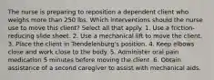 The nurse is preparing to reposition a dependent client who weighs more than 250 lbs. Which interventions should the nurse use to move this client? Select all that apply. 1. Use a friction-reducing slide sheet. 2. Use a mechanical lift to move the client. 3. Place the client in Trendelenburg's position. 4. Keep elbows close and work close to the body. 5. Administer oral pain medication 5 minutes before moving the client. 6. Obtain assistance of a second caregiver to assist with mechanical aids.