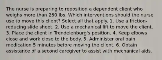 The nurse is preparing to reposition a dependent client who weighs more than 250 lbs. Which interventions should the nurse use to move this client? Select all that apply. 1. Use a friction-reducing slide sheet. 2. Use a mechanical lift to move the client. 3. Place the client in Trendelenburg's position. 4. Keep elbows close and work close to the body. 5. Administer oral pain medication 5 minutes before moving the client. 6. Obtain assistance of a second caregiver to assist with mechanical aids.