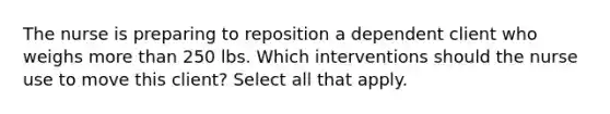 The nurse is preparing to reposition a dependent client who weighs more than 250 lbs. Which interventions should the nurse use to move this client? Select all that apply.