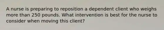 A nurse is preparing to reposition a dependent client who weighs more than 250 pounds. What intervention is best for the nurse to consider when moving this client?