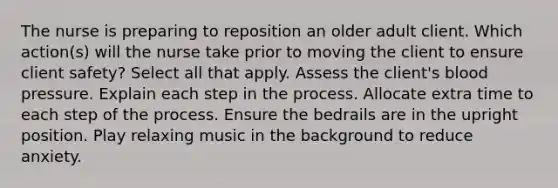 The nurse is preparing to reposition an older adult client. Which action(s) will the nurse take prior to moving the client to ensure client safety? Select all that apply. Assess the client's blood pressure. Explain each step in the process. Allocate extra time to each step of the process. Ensure the bedrails are in the upright position. Play relaxing music in the background to reduce anxiety.