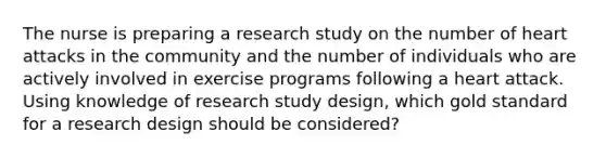 The nurse is preparing a research study on the number of heart attacks in the community and the number of individuals who are actively involved in exercise programs following a heart attack. Using knowledge of research study design, which gold standard for a research design should be considered?