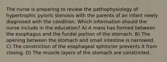 The nurse is preparing to review the pathophysiology of hypertrophic pyloric stenosis with the parents of an infant newly diagnosed with the condition. Which information should the nurse include in the education? A) A mass has formed between the esophagus and the fundal portion of the stomach. B) The opening between the stomach and small intestine is narrowed. C) The constriction of the esophageal sphincter prevents it from closing. D) The muscle layers of the stomach are constricted.