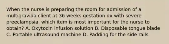 When the nurse is preparing the room for admission of a multigravida client at 36 weeks gestation dx with severe preeclampsia, which item is most important for the nurse to obtain? A. Oxytocin infusion solution B. Disposable tongue blade C. Portable ultrasound machine D. Padding for the side rails