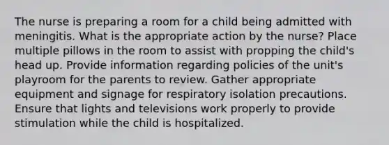 The nurse is preparing a room for a child being admitted with meningitis. What is the appropriate action by the nurse? Place multiple pillows in the room to assist with propping the child's head up. Provide information regarding policies of the unit's playroom for the parents to review. Gather appropriate equipment and signage for respiratory isolation precautions. Ensure that lights and televisions work properly to provide stimulation while the child is hospitalized.