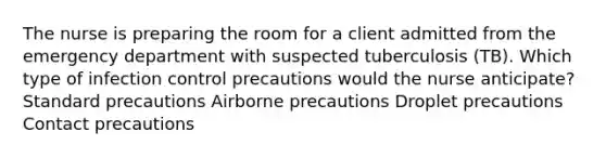 The nurse is preparing the room for a client admitted from the emergency department with suspected tuberculosis (TB). Which type of infection control precautions would the nurse anticipate? Standard precautions Airborne precautions Droplet precautions Contact precautions