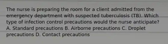 The nurse is preparing the room for a client admitted from the emergency department with suspected tuberculosis (TB). Which type of infection control precautions would the nurse anticipate? A. Standard precautions B. Airborne precautions C. Droplet precautions D. Contact precautions