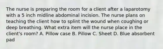 The nurse is preparing the room for a client after a laparotomy with a 5 inch midline abdominal incision. The nurse plans on teaching the client how to splint the wound when coughing or deep breathing. What extra item will the nurse place in the client's room? A. Pillow case B. Pillow C. Sheet D. Blue absorbent pad