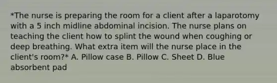 *The nurse is preparing the room for a client after a laparotomy with a 5 inch midline abdominal incision. The nurse plans on teaching the client how to splint the wound when coughing or deep breathing. What extra item will the nurse place in the client's room?* A. Pillow case B. Pillow C. Sheet D. Blue absorbent pad