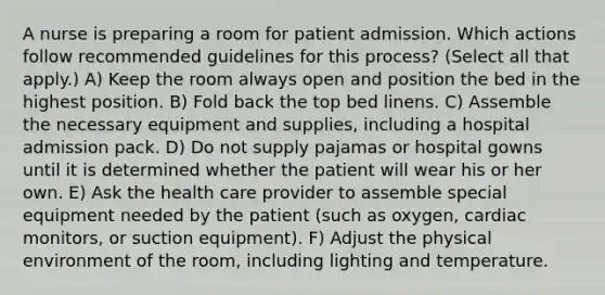 A nurse is preparing a room for patient admission. Which actions follow recommended guidelines for this process? (Select all that apply.) A) Keep the room always open and position the bed in the highest position. B) Fold back the top bed linens. C) Assemble the necessary equipment and supplies, including a hospital admission pack. D) Do not supply pajamas or hospital gowns until it is determined whether the patient will wear his or her own. E) Ask the health care provider to assemble special equipment needed by the patient (such as oxygen, cardiac monitors, or suction equipment). F) Adjust the physical environment of the room, including lighting and temperature.