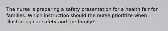 The nurse is preparing a safety presentation for a health fair for families. Which instruction should the nurse prioritize when illustrating car safety and the family?