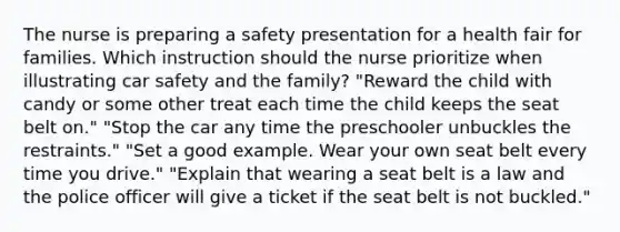 The nurse is preparing a safety presentation for a health fair for families. Which instruction should the nurse prioritize when illustrating car safety and the family? "Reward the child with candy or some other treat each time the child keeps the seat belt on." "Stop the car any time the preschooler unbuckles the restraints." "Set a good example. Wear your own seat belt every time you drive." "Explain that wearing a seat belt is a law and the police officer will give a ticket if the seat belt is not buckled."